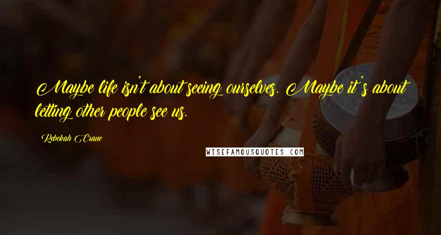 Rebekah Crane Quotes: Maybe life isn't about seeing ourselves. Maybe it's about letting other people see us.