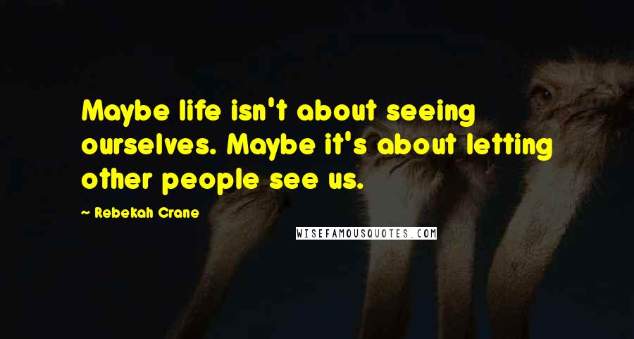 Rebekah Crane Quotes: Maybe life isn't about seeing ourselves. Maybe it's about letting other people see us.
