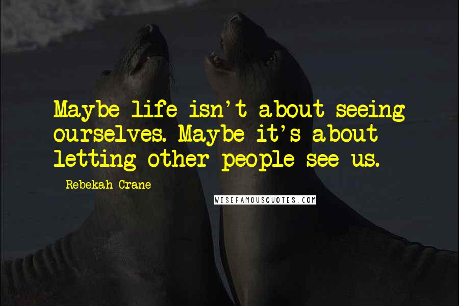 Rebekah Crane Quotes: Maybe life isn't about seeing ourselves. Maybe it's about letting other people see us.