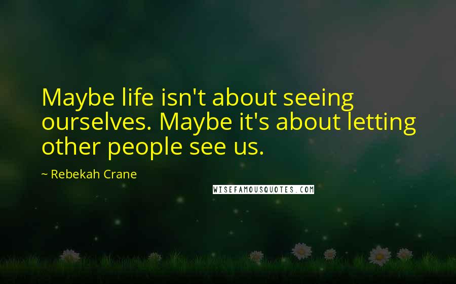 Rebekah Crane Quotes: Maybe life isn't about seeing ourselves. Maybe it's about letting other people see us.