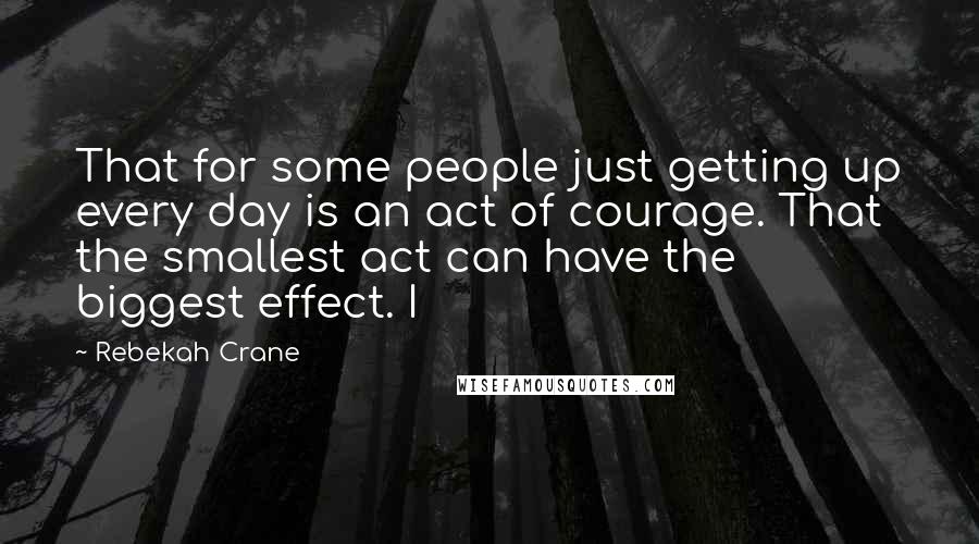 Rebekah Crane Quotes: That for some people just getting up every day is an act of courage. That the smallest act can have the biggest effect. I