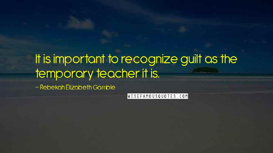 Rebekah Elizabeth Gamble Quotes: It is important to recognize guilt as the temporary teacher it is.