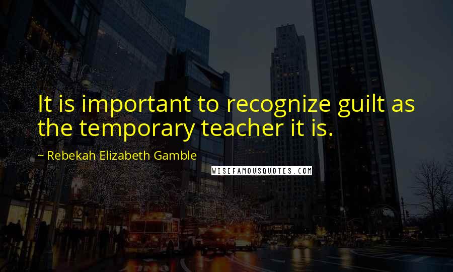 Rebekah Elizabeth Gamble Quotes: It is important to recognize guilt as the temporary teacher it is.