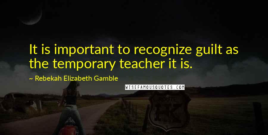 Rebekah Elizabeth Gamble Quotes: It is important to recognize guilt as the temporary teacher it is.
