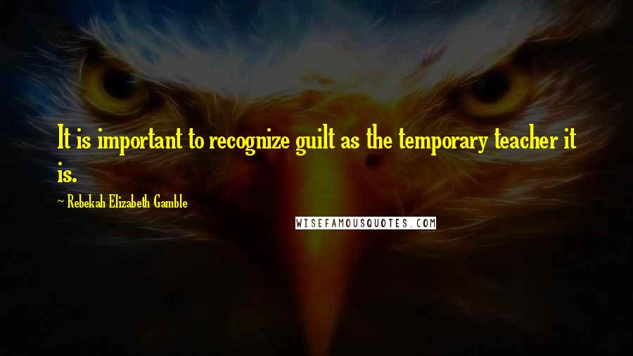 Rebekah Elizabeth Gamble Quotes: It is important to recognize guilt as the temporary teacher it is.