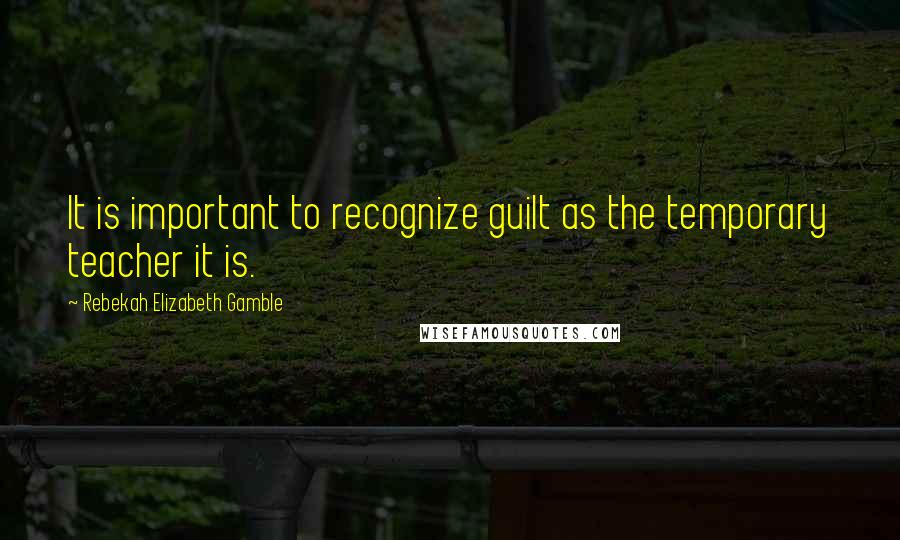 Rebekah Elizabeth Gamble Quotes: It is important to recognize guilt as the temporary teacher it is.