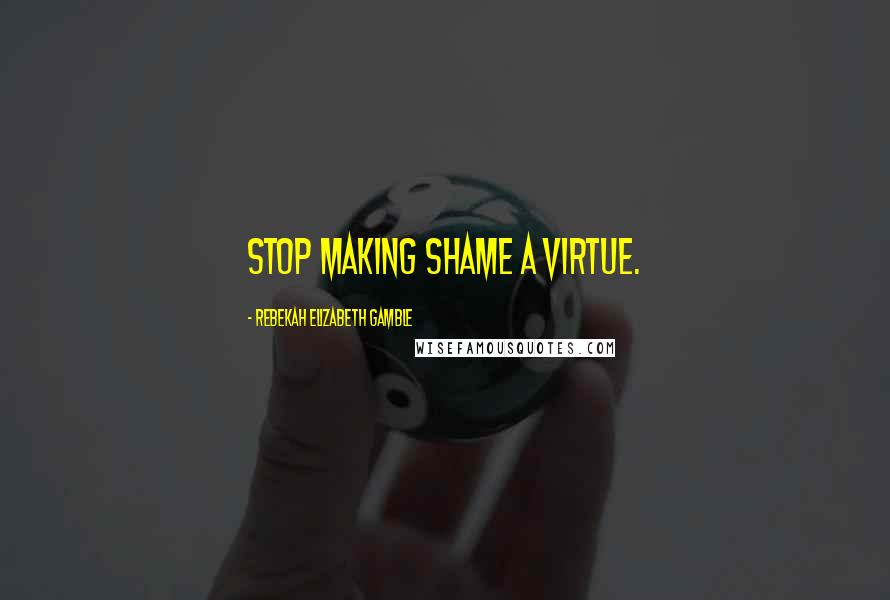 Rebekah Elizabeth Gamble Quotes: Stop making shame a virtue.