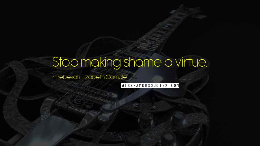 Rebekah Elizabeth Gamble Quotes: Stop making shame a virtue.