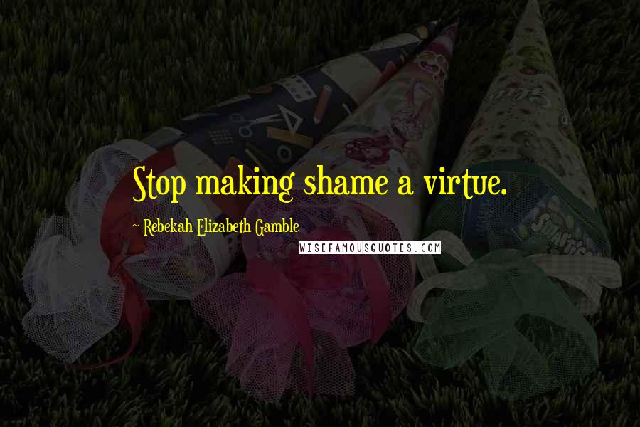 Rebekah Elizabeth Gamble Quotes: Stop making shame a virtue.