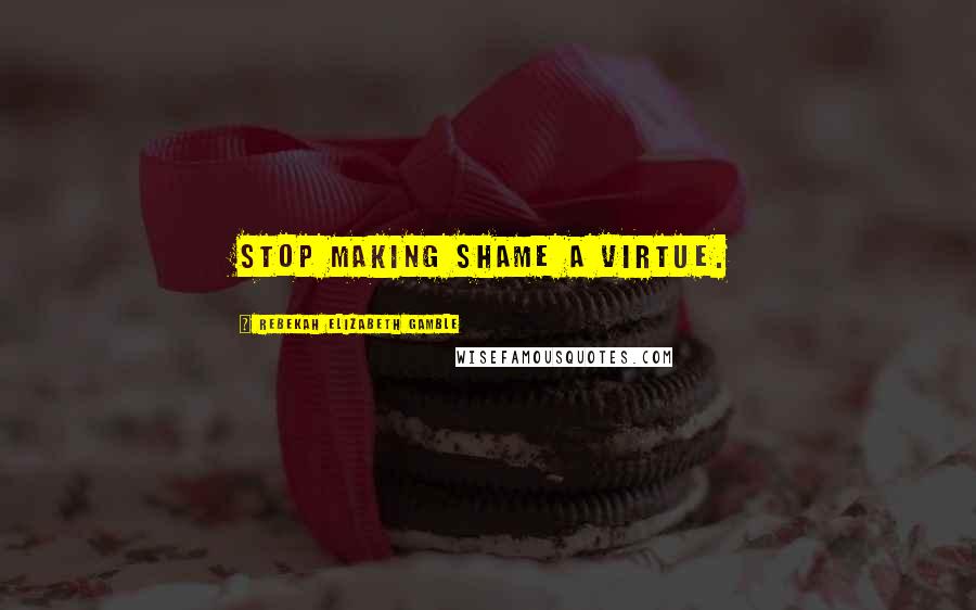 Rebekah Elizabeth Gamble Quotes: Stop making shame a virtue.