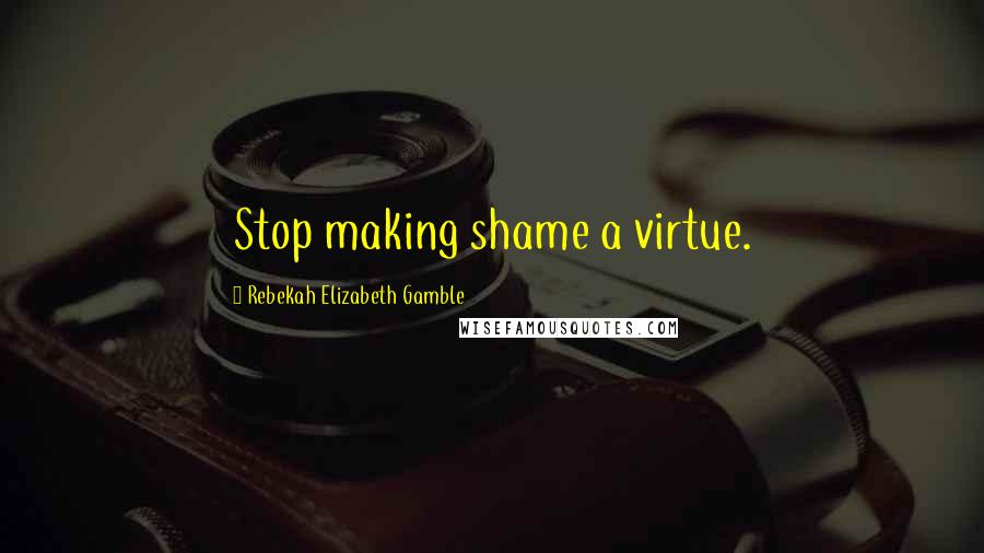 Rebekah Elizabeth Gamble Quotes: Stop making shame a virtue.