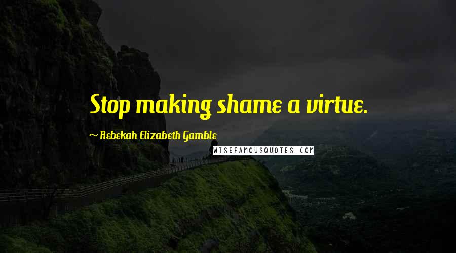 Rebekah Elizabeth Gamble Quotes: Stop making shame a virtue.