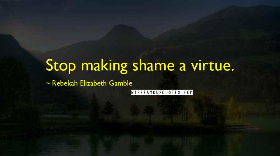 Rebekah Elizabeth Gamble Quotes: Stop making shame a virtue.