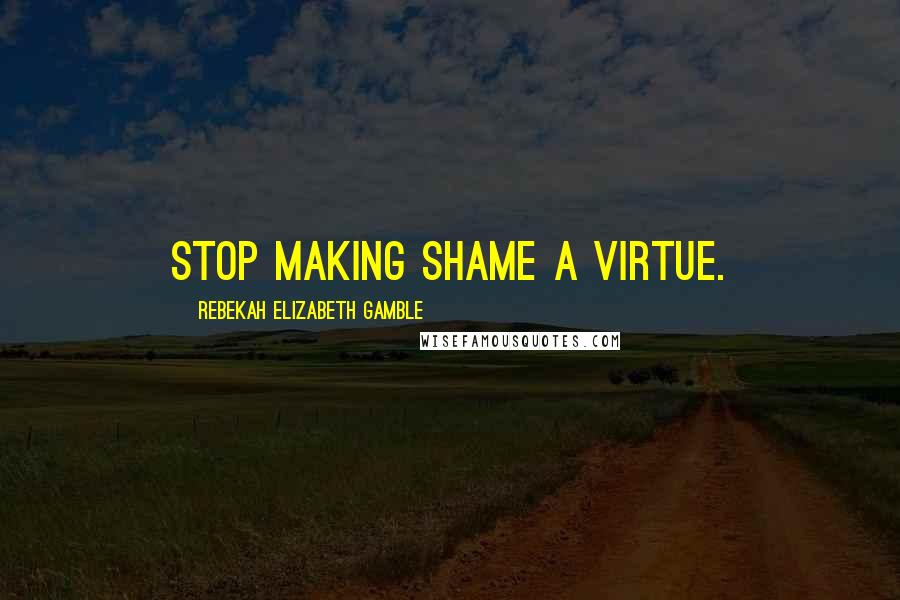 Rebekah Elizabeth Gamble Quotes: Stop making shame a virtue.