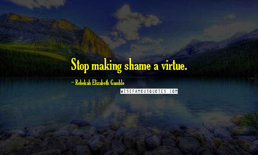Rebekah Elizabeth Gamble Quotes: Stop making shame a virtue.