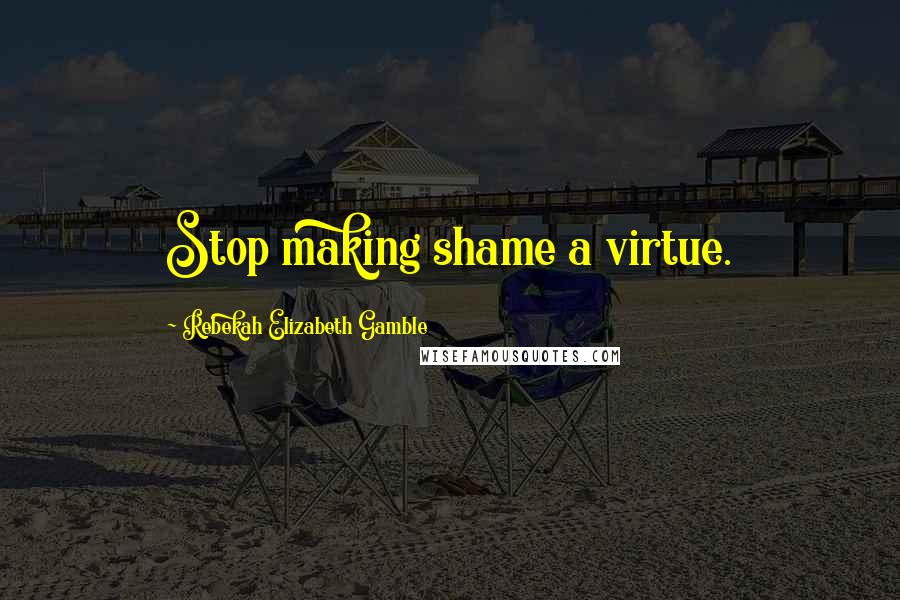 Rebekah Elizabeth Gamble Quotes: Stop making shame a virtue.