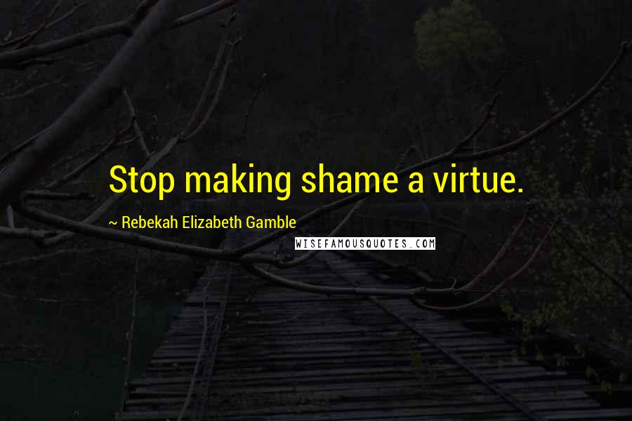 Rebekah Elizabeth Gamble Quotes: Stop making shame a virtue.