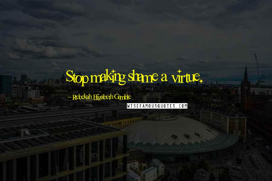 Rebekah Elizabeth Gamble Quotes: Stop making shame a virtue.