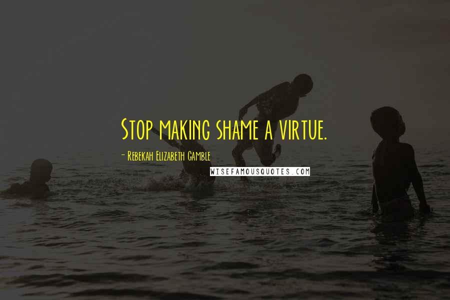 Rebekah Elizabeth Gamble Quotes: Stop making shame a virtue.