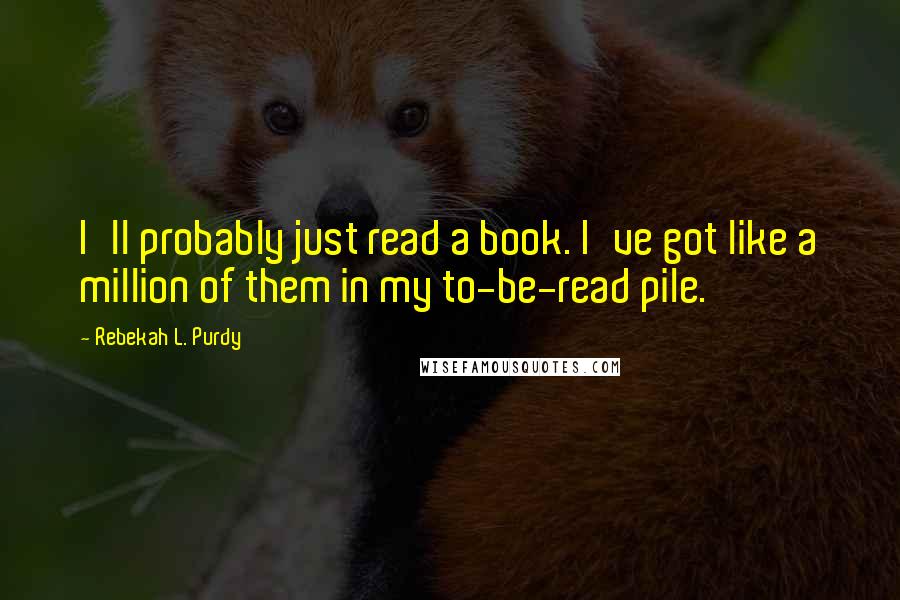 Rebekah L. Purdy Quotes: I'll probably just read a book. I've got like a million of them in my to-be-read pile.