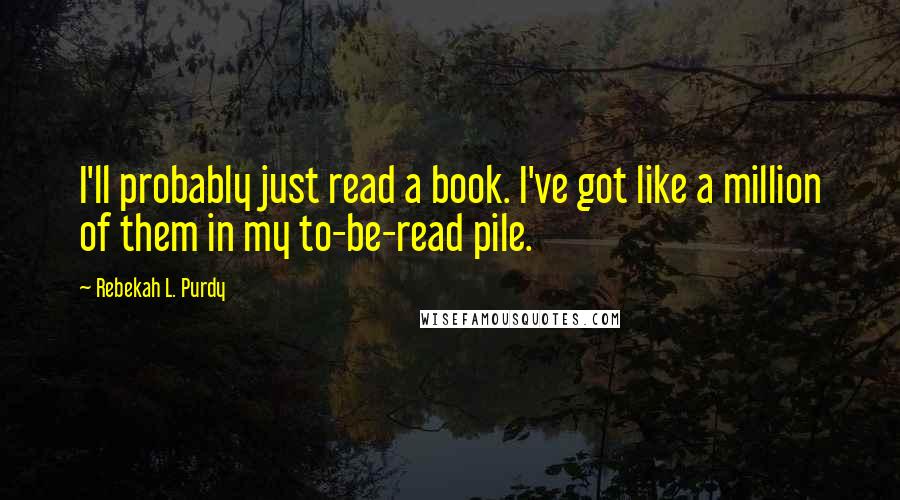 Rebekah L. Purdy Quotes: I'll probably just read a book. I've got like a million of them in my to-be-read pile.