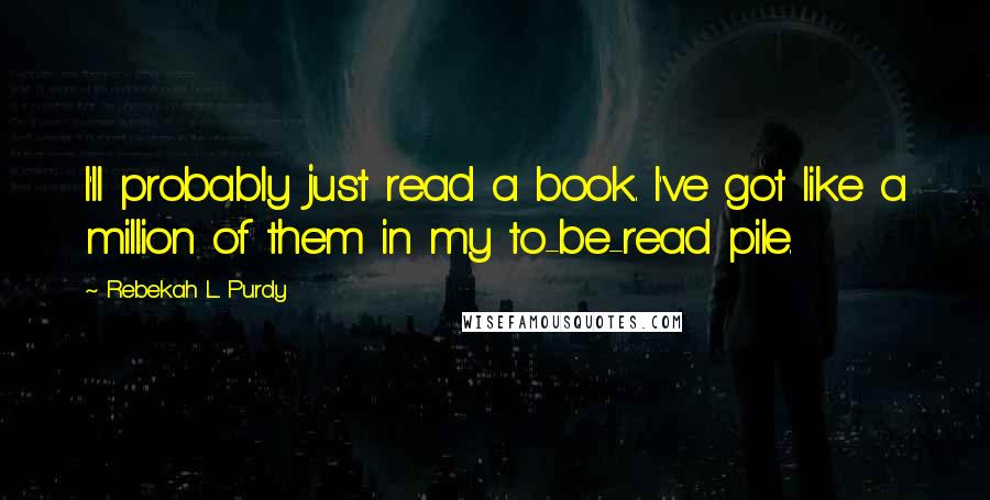 Rebekah L. Purdy Quotes: I'll probably just read a book. I've got like a million of them in my to-be-read pile.