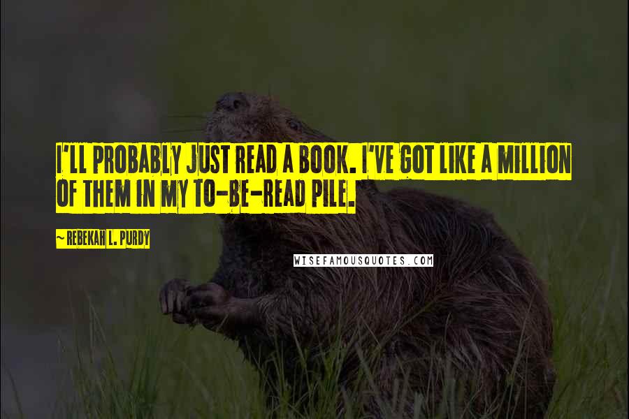Rebekah L. Purdy Quotes: I'll probably just read a book. I've got like a million of them in my to-be-read pile.