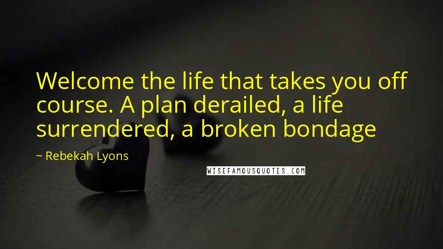 Rebekah Lyons Quotes: Welcome the life that takes you off course. A plan derailed, a life surrendered, a broken bondage