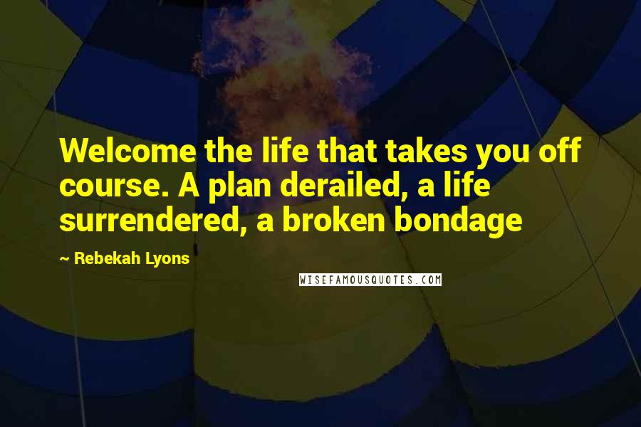 Rebekah Lyons Quotes: Welcome the life that takes you off course. A plan derailed, a life surrendered, a broken bondage