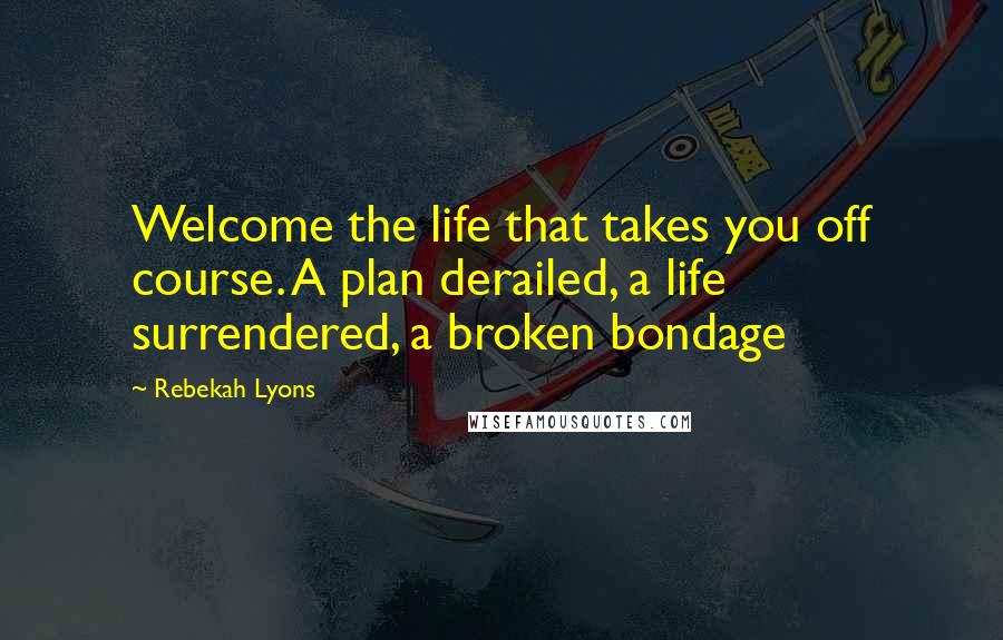 Rebekah Lyons Quotes: Welcome the life that takes you off course. A plan derailed, a life surrendered, a broken bondage