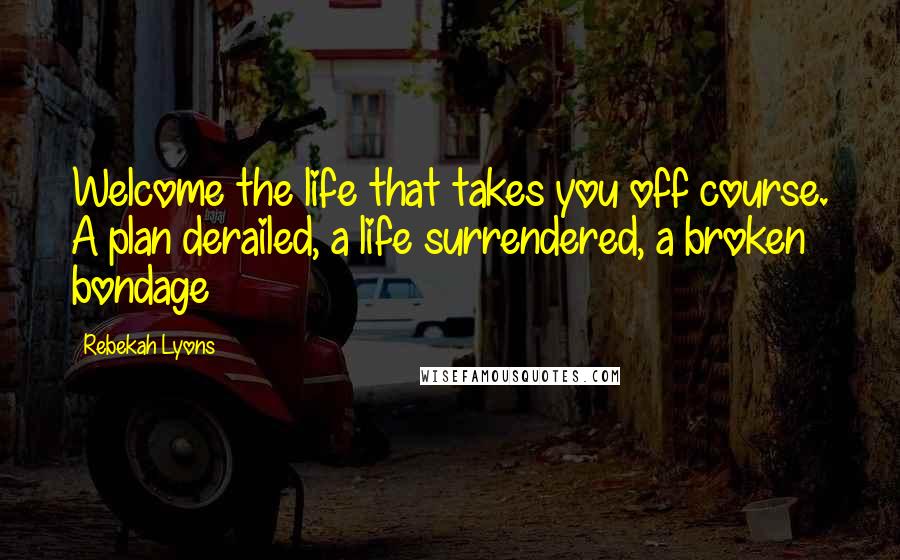 Rebekah Lyons Quotes: Welcome the life that takes you off course. A plan derailed, a life surrendered, a broken bondage