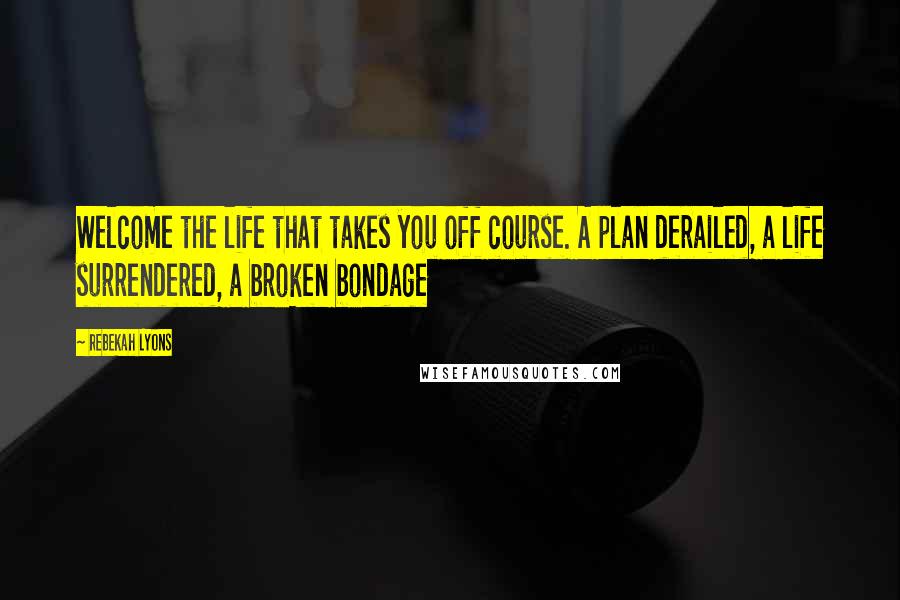 Rebekah Lyons Quotes: Welcome the life that takes you off course. A plan derailed, a life surrendered, a broken bondage