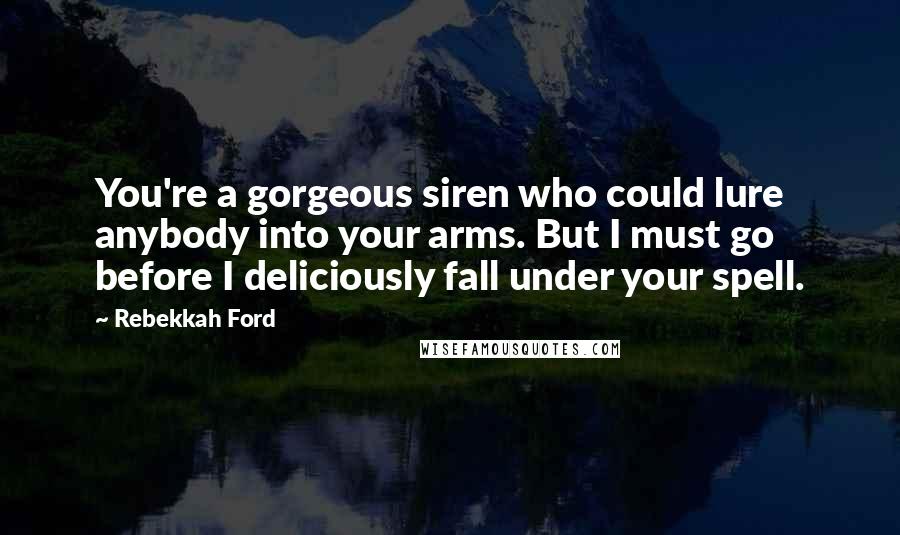 Rebekkah Ford Quotes: You're a gorgeous siren who could lure anybody into your arms. But I must go before I deliciously fall under your spell.