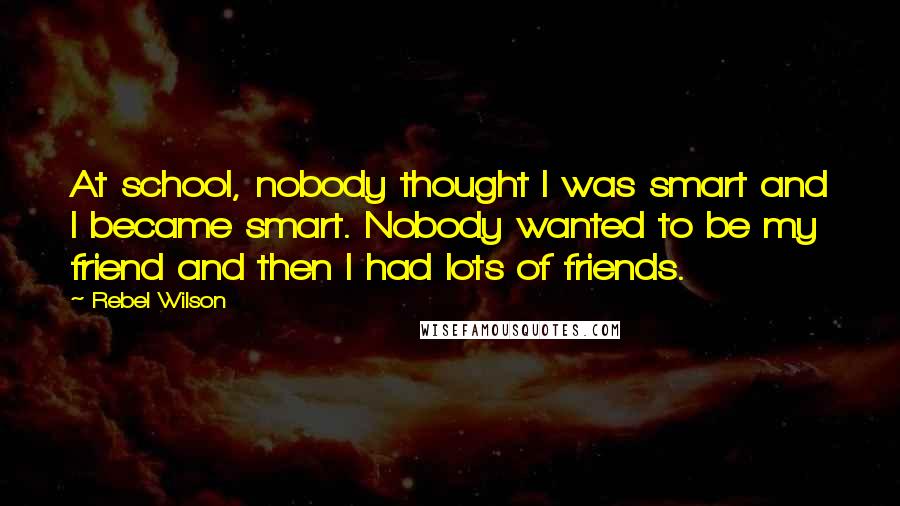 Rebel Wilson Quotes: At school, nobody thought I was smart and I became smart. Nobody wanted to be my friend and then I had lots of friends.