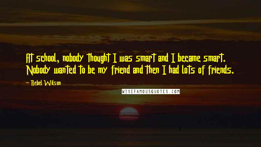 Rebel Wilson Quotes: At school, nobody thought I was smart and I became smart. Nobody wanted to be my friend and then I had lots of friends.