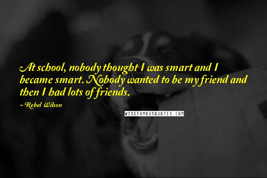 Rebel Wilson Quotes: At school, nobody thought I was smart and I became smart. Nobody wanted to be my friend and then I had lots of friends.