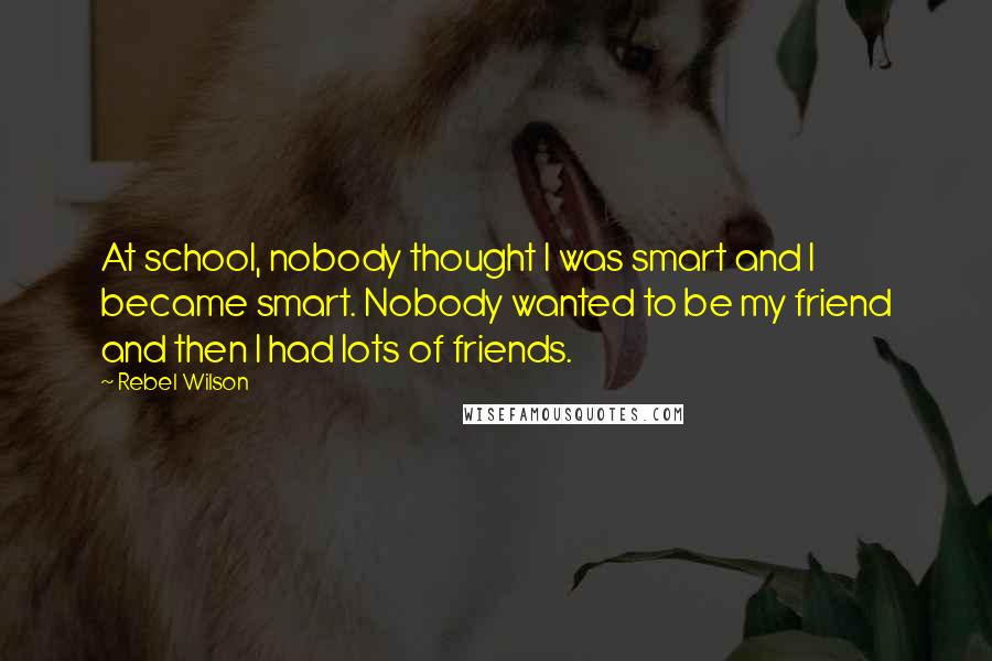 Rebel Wilson Quotes: At school, nobody thought I was smart and I became smart. Nobody wanted to be my friend and then I had lots of friends.