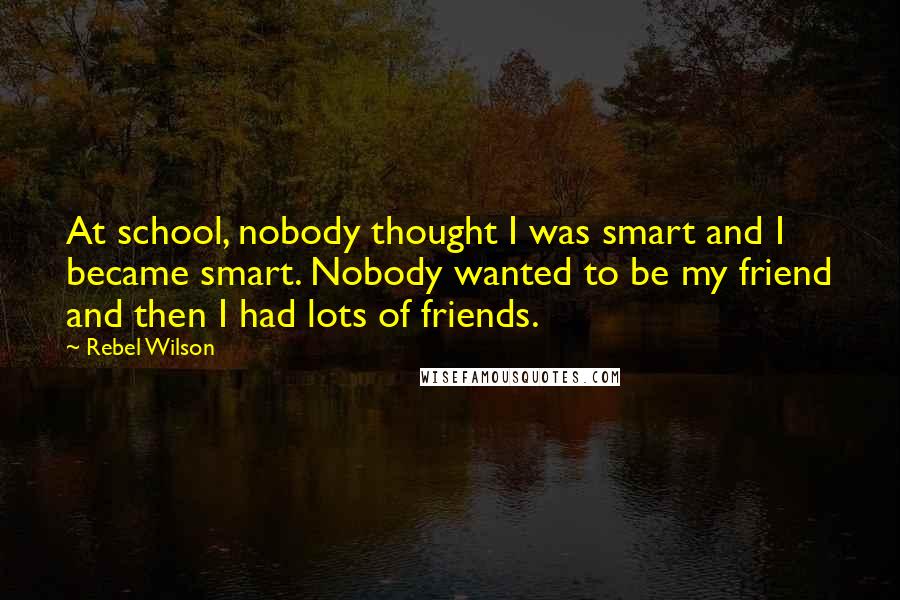 Rebel Wilson Quotes: At school, nobody thought I was smart and I became smart. Nobody wanted to be my friend and then I had lots of friends.