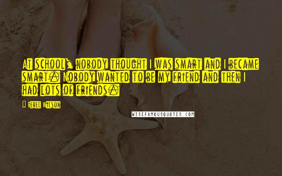 Rebel Wilson Quotes: At school, nobody thought I was smart and I became smart. Nobody wanted to be my friend and then I had lots of friends.