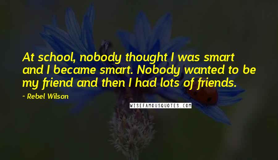 Rebel Wilson Quotes: At school, nobody thought I was smart and I became smart. Nobody wanted to be my friend and then I had lots of friends.