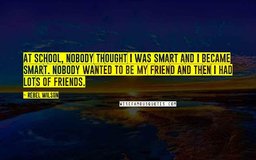 Rebel Wilson Quotes: At school, nobody thought I was smart and I became smart. Nobody wanted to be my friend and then I had lots of friends.