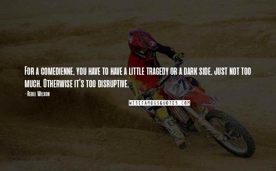 Rebel Wilson Quotes: For a comedienne, you have to have a little tragedy or a dark side, just not too much. Otherwise it's too disruptive.