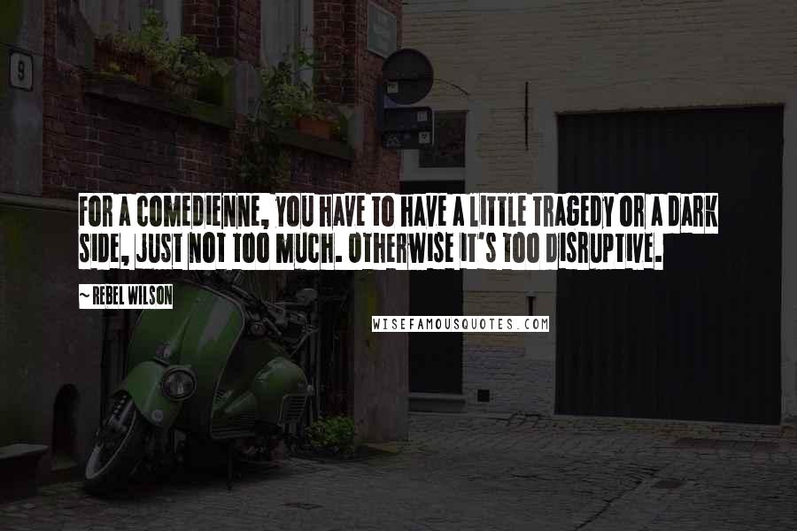 Rebel Wilson Quotes: For a comedienne, you have to have a little tragedy or a dark side, just not too much. Otherwise it's too disruptive.