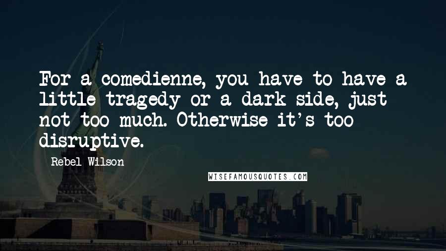 Rebel Wilson Quotes: For a comedienne, you have to have a little tragedy or a dark side, just not too much. Otherwise it's too disruptive.