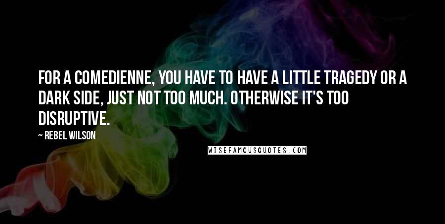 Rebel Wilson Quotes: For a comedienne, you have to have a little tragedy or a dark side, just not too much. Otherwise it's too disruptive.