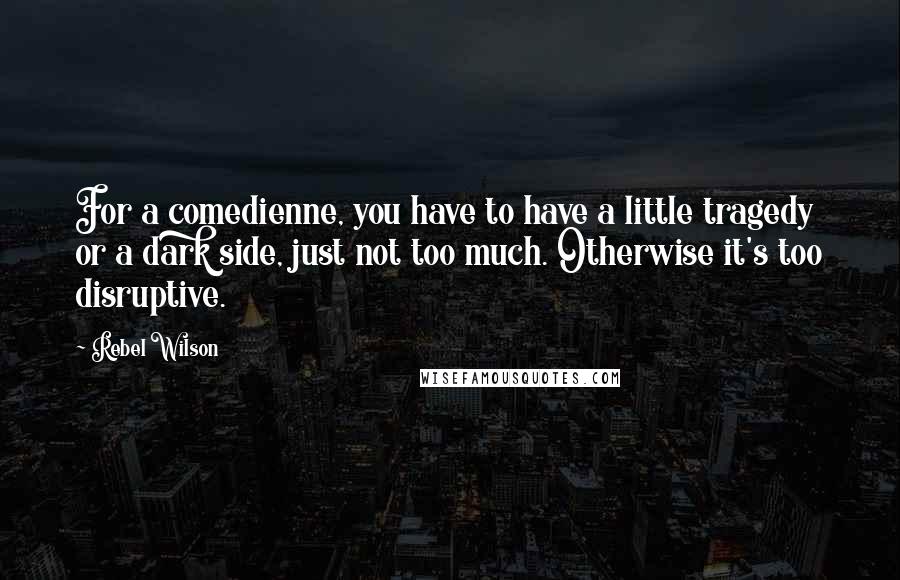 Rebel Wilson Quotes: For a comedienne, you have to have a little tragedy or a dark side, just not too much. Otherwise it's too disruptive.