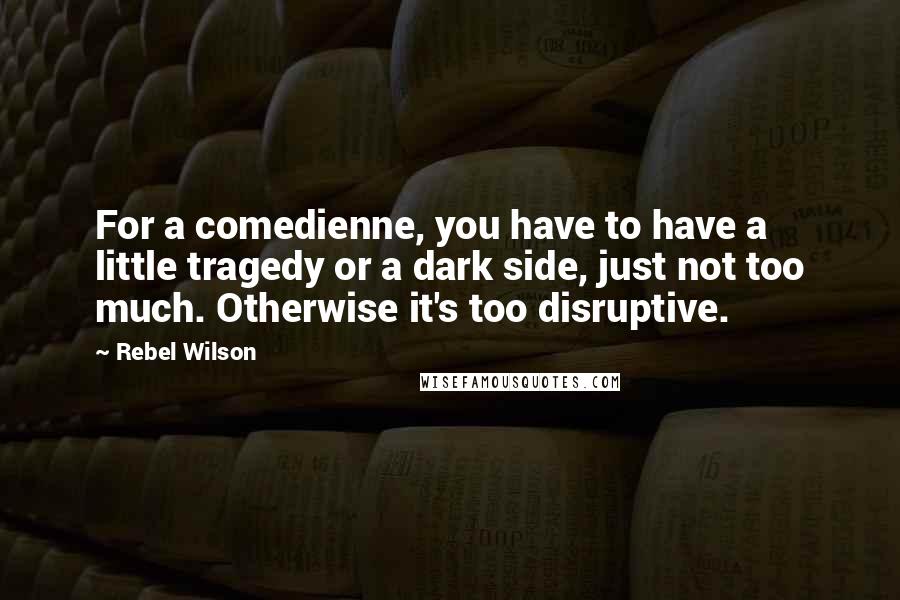 Rebel Wilson Quotes: For a comedienne, you have to have a little tragedy or a dark side, just not too much. Otherwise it's too disruptive.