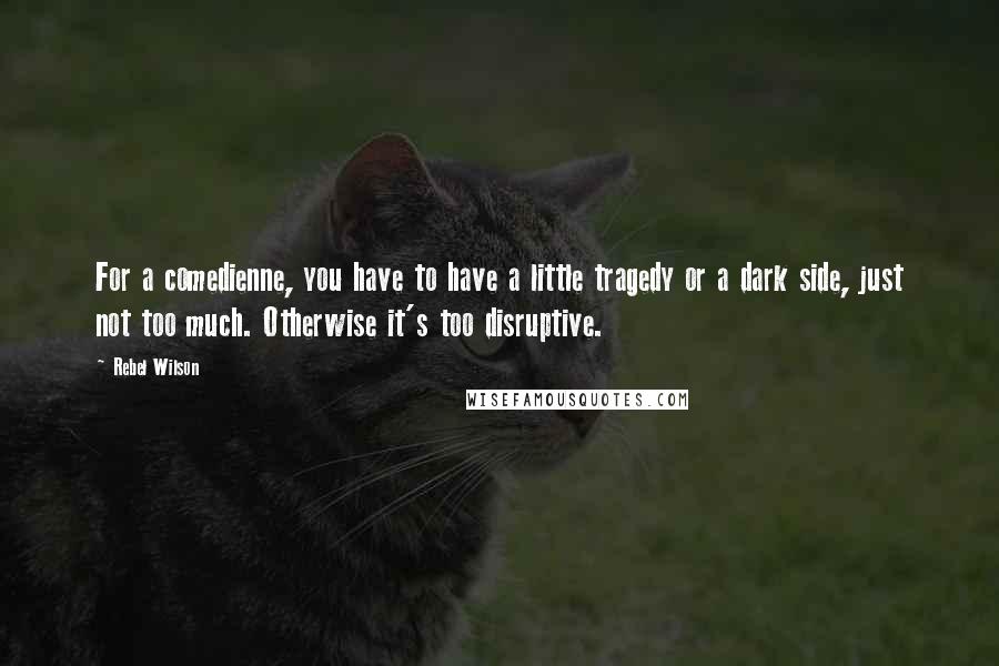 Rebel Wilson Quotes: For a comedienne, you have to have a little tragedy or a dark side, just not too much. Otherwise it's too disruptive.