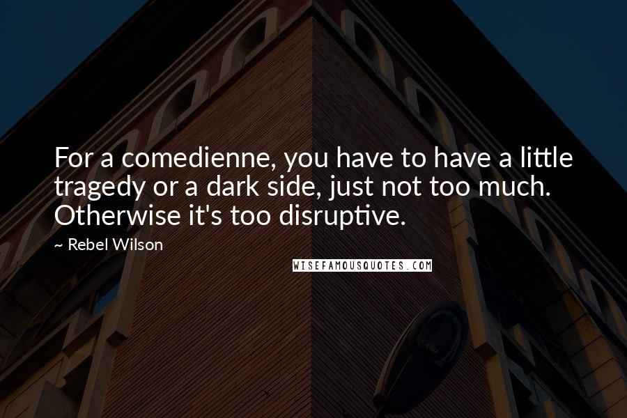 Rebel Wilson Quotes: For a comedienne, you have to have a little tragedy or a dark side, just not too much. Otherwise it's too disruptive.