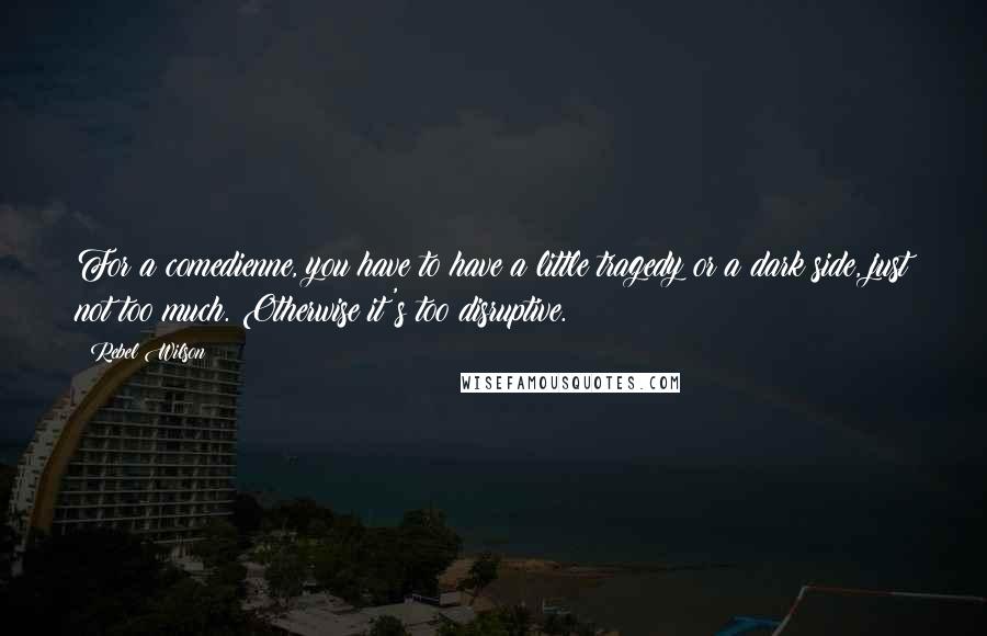 Rebel Wilson Quotes: For a comedienne, you have to have a little tragedy or a dark side, just not too much. Otherwise it's too disruptive.